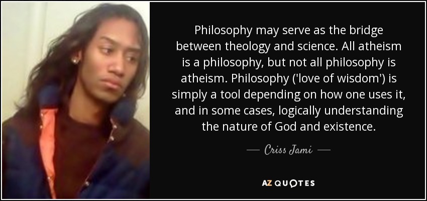 Philosophy may serve as the bridge between theology and science. All atheism is a philosophy, but not all philosophy is atheism. Philosophy ('love of wisdom') is simply a tool depending on how one uses it, and in some cases, logically understanding the nature of God and existence. - Criss Jami