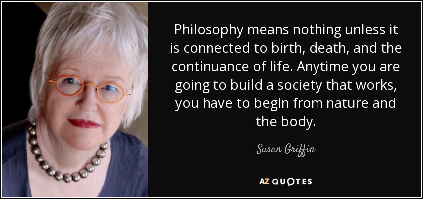 Philosophy means nothing unless it is connected to birth, death, and the continuance of life. Anytime you are going to build a society that works, you have to begin from nature and the body. - Susan Griffin