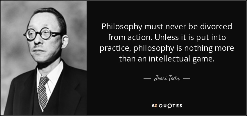 Philosophy must never be divorced from action. Unless it is put into practice, philosophy is nothing more than an intellectual game. - Josei Toda