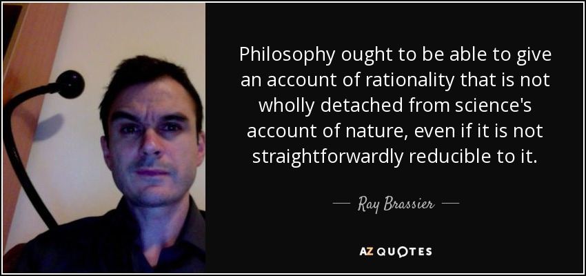 Philosophy ought to be able to give an account of rationality that is not wholly detached from science's account of nature, even if it is not straightforwardly reducible to it. - Ray Brassier