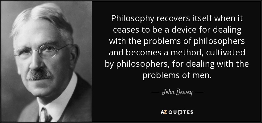 Philosophy recovers itself when it ceases to be a device for dealing with the problems of philosophers and becomes a method, cultivated by philosophers, for dealing with the problems of men. - John Dewey