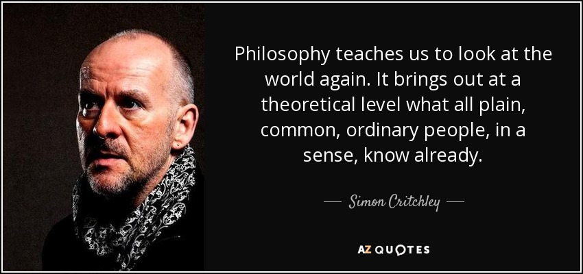 Philosophy teaches us to look at the world again. It brings out at a theoretical level what all plain, common, ordinary people, in a sense, know already. - Simon Critchley