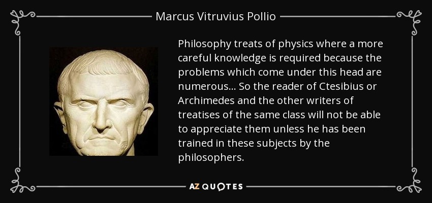Philosophy treats of physics where a more careful knowledge is required because the problems which come under this head are numerous... So the reader of Ctesibius or Archimedes and the other writers of treatises of the same class will not be able to appreciate them unless he has been trained in these subjects by the philosophers. - Marcus Vitruvius Pollio