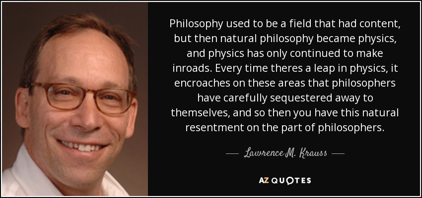 Philosophy used to be a field that had content, but then natural philosophy became physics, and physics has only continued to make inroads. Every time theres a leap in physics, it encroaches on these areas that philosophers have carefully sequestered away to themselves, and so then you have this natural resentment on the part of philosophers. - Lawrence M. Krauss