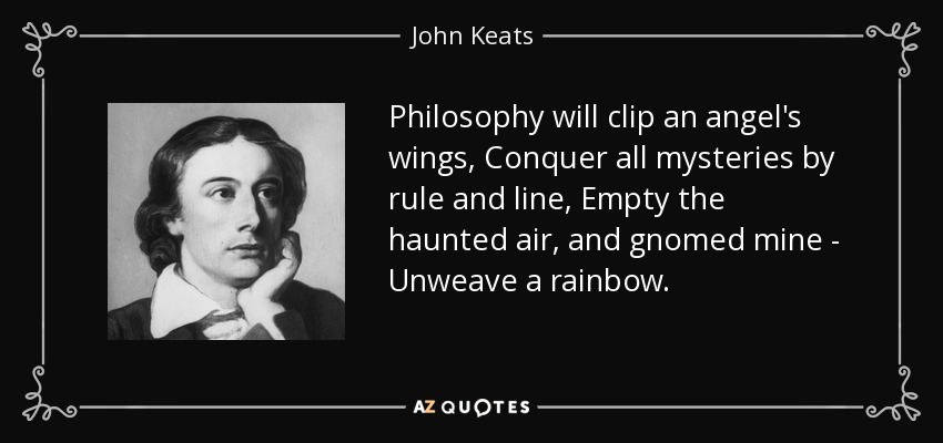 Philosophy will clip an angel's wings, Conquer all mysteries by rule and line, Empty the haunted air, and gnomed mine - Unweave a rainbow. - John Keats