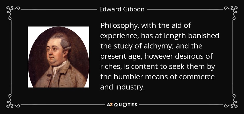Philosophy, with the aid of experience, has at length banished the study of alchymy; and the present age, however desirous of riches, is content to seek them by the humbler means of commerce and industry. - Edward Gibbon