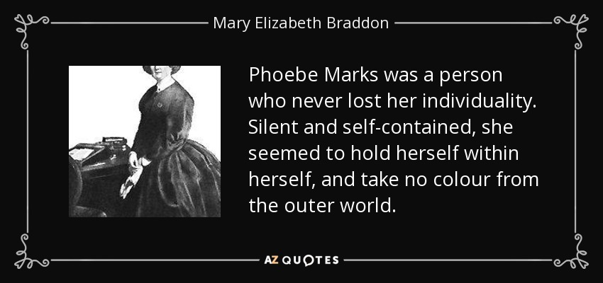 Phoebe Marks was a person who never lost her individuality. Silent and self-contained, she seemed to hold herself within herself, and take no colour from the outer world. - Mary Elizabeth Braddon