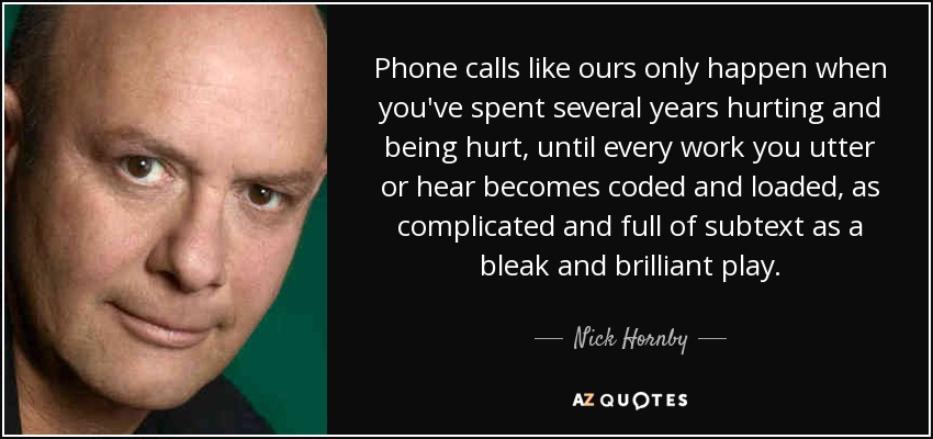 Phone calls like ours only happen when you've spent several years hurting and being hurt, until every work you utter or hear becomes coded and loaded, as complicated and full of subtext as a bleak and brilliant play. - Nick Hornby