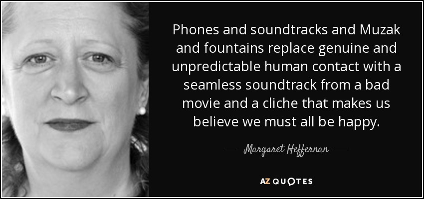 Phones and soundtracks and Muzak and fountains replace genuine and unpredictable human contact with a seamless soundtrack from a bad movie and a cliche that makes us believe we must all be happy. - Margaret Heffernan