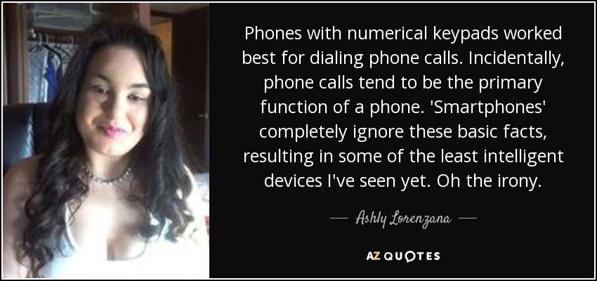 Phones with numerical keypads worked best for dialing phone calls. Incidentally, phone calls tend to be the primary function of a phone. 'Smartphones' completely ignore these basic facts, resulting in some of the least intelligent devices I've seen yet. Oh the irony. - Ashly Lorenzana