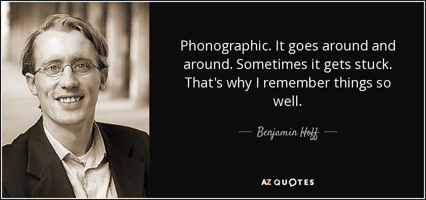 Phonographic. It goes around and around. Sometimes it gets stuck. That's why I remember things so well. - Benjamin Hoff