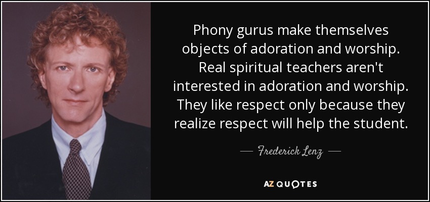 Phony gurus make themselves objects of adoration and worship. Real spiritual teachers aren't interested in adoration and worship. They like respect only because they realize respect will help the student. - Frederick Lenz