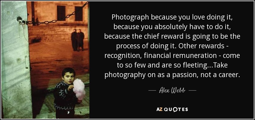 Photograph because you love doing it, because you absolutely have to do it, because the chief reward is going to be the process of doing it. Other rewards - recognition, financial remuneration - come to so few and are so fleeting...Take photography on as a passion, not a career. - Alex Webb