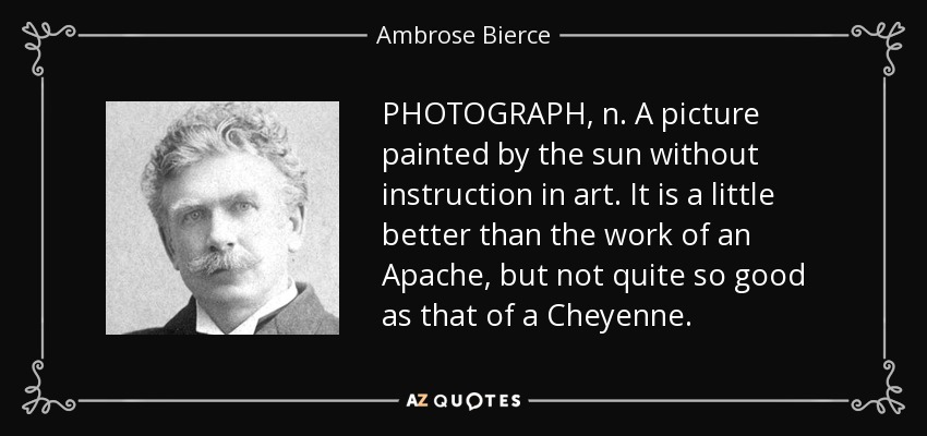 PHOTOGRAPH, n. A picture painted by the sun without instruction in art. It is a little better than the work of an Apache, but not quite so good as that of a Cheyenne. - Ambrose Bierce