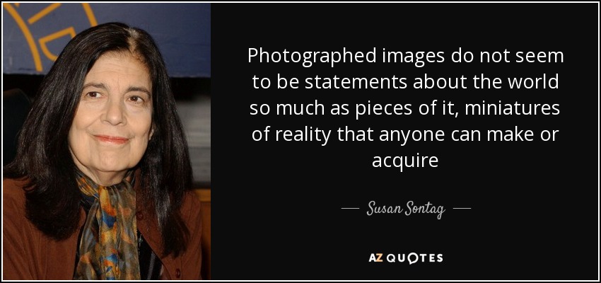 Photographed images do not seem to be statements about the world so much as pieces of it, miniatures of reality that anyone can make or acquire - Susan Sontag