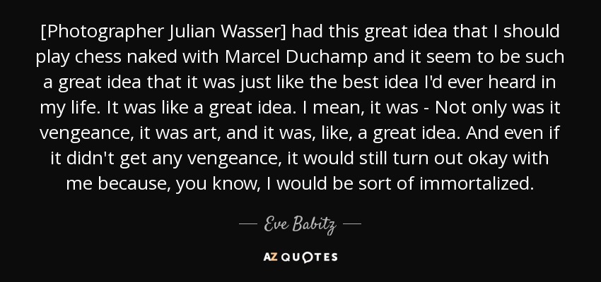 [Photographer Julian Wasser] had this great idea that I should play chess naked with Marcel Duchamp and it seem to be such a great idea that it was just like the best idea I'd ever heard in my life. It was like a great idea. I mean, it was - Not only was it vengeance, it was art, and it was, like, a great idea. And even if it didn't get any vengeance, it would still turn out okay with me because, you know, I would be sort of immortalized. - Eve Babitz