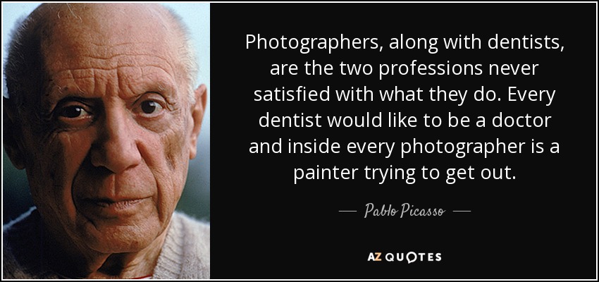 Photographers, along with dentists, are the two professions never satisfied with what they do. Every dentist would like to be a doctor and inside every photographer is a painter trying to get out. - Pablo Picasso