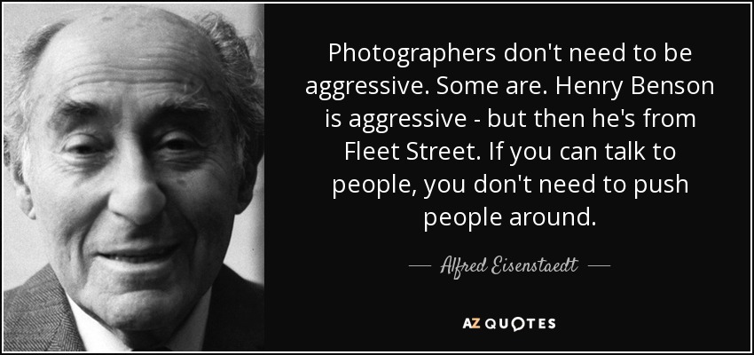 Photographers don't need to be aggressive. Some are. Henry Benson is aggressive - but then he's from Fleet Street. If you can talk to people, you don't need to push people around. - Alfred Eisenstaedt