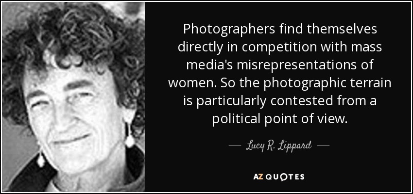 Photographers find themselves directly in competition with mass media's misrepresentations of women. So the photographic terrain is particularly contested from a political point of view. - Lucy R. Lippard