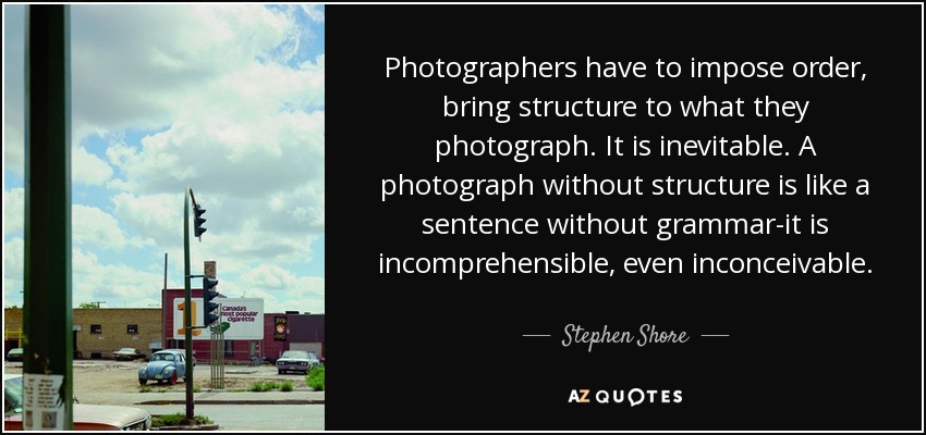 Photographers have to impose order, bring structure to what they photograph. It is inevitable. A photograph without structure is like a sentence without grammar-it is incomprehensible, even inconceivable. - Stephen Shore