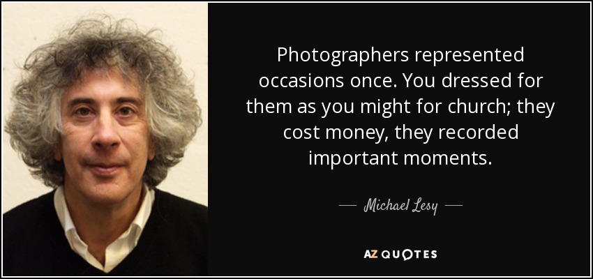 Photographers represented occasions once. You dressed for them as you might for church; they cost money, they recorded important moments. - Michael Lesy