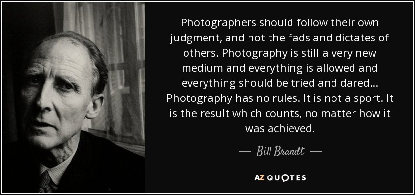 Photographers should follow their own judgment, and not the fads and dictates of others. Photography is still a very new medium and everything is allowed and everything should be tried and dared... Photography has no rules. It is not a sport. It is the result which counts, no matter how it was achieved. - Bill Brandt