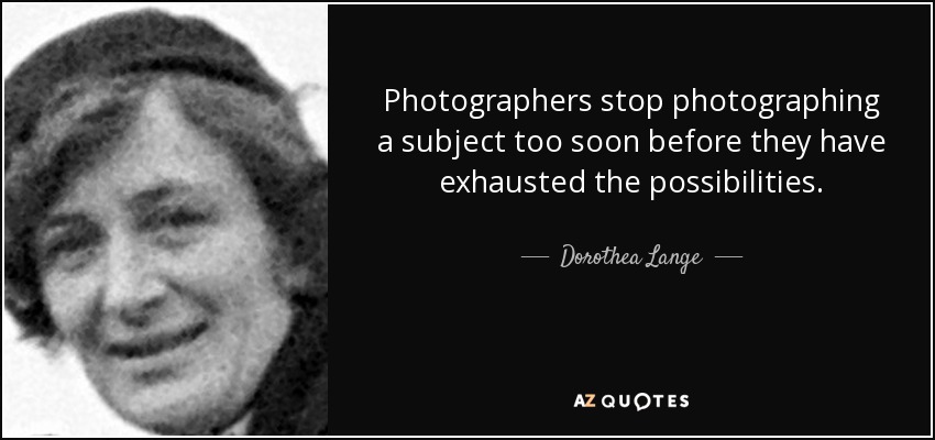 Photographers stop photographing a subject too soon before they have exhausted the possibilities. - Dorothea Lange