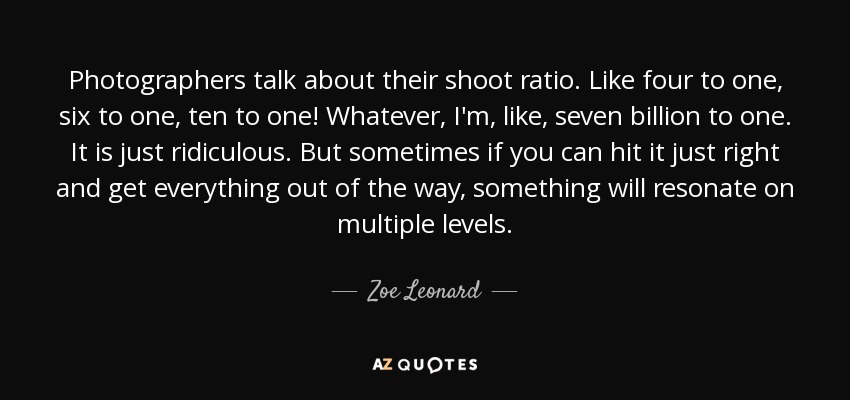 Photographers talk about their shoot ratio. Like four to one, six to one, ten to one! Whatever, I'm, like, seven billion to one. It is just ridiculous. But sometimes if you can hit it just right and get everything out of the way, something will resonate on multiple levels. - Zoe Leonard