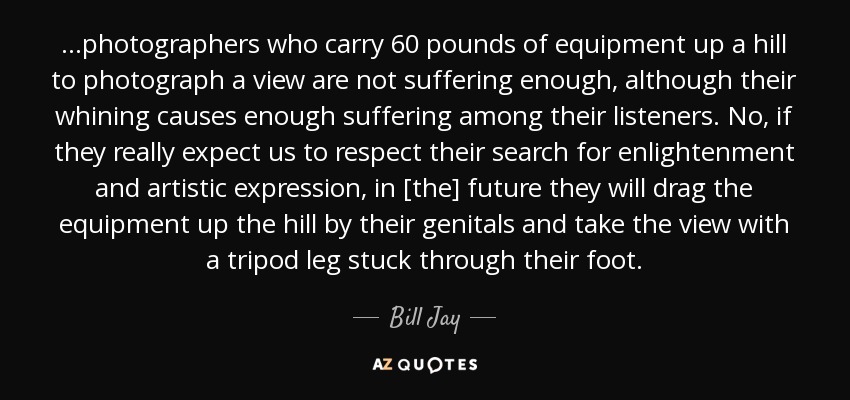 ...photographers who carry 60 pounds of equipment up a hill to photograph a view are not suffering enough, although their whining causes enough suffering among their listeners. No, if they really expect us to respect their search for enlightenment and artistic expression, in [the] future they will drag the equipment up the hill by their genitals and take the view with a tripod leg stuck through their foot. - Bill Jay