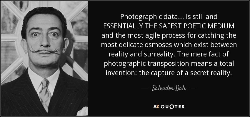 Photographic data... is still and ESSENTIALLY THE SAFEST POETIC MEDIUM and the most agile process for catching the most delicate osmoses which exist between reality and surreality. The mere fact of photographic transposition means a total invention: the capture of a secret reality. - Salvador Dali