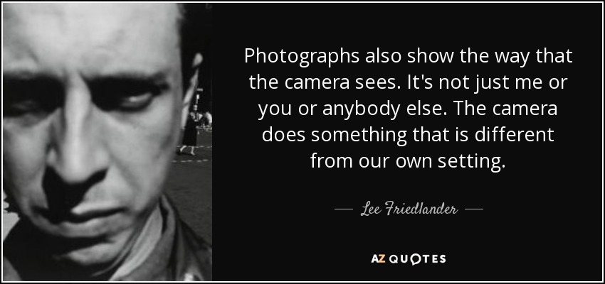 Photographs also show the way that the camera sees. It's not just me or you or anybody else. The camera does something that is different from our own setting. - Lee Friedlander