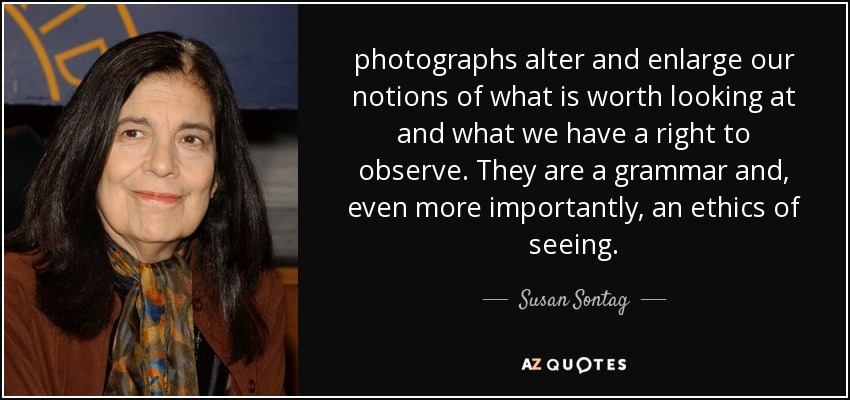 photographs alter and enlarge our notions of what is worth looking at and what we have a right to observe. They are a grammar and, even more importantly, an ethics of seeing. - Susan Sontag