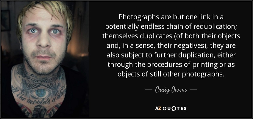 Photographs are but one link in a potentially endless chain of reduplication; themselves duplicates (of both their objects and, in a sense, their negatives), they are also subject to further duplication, either through the procedures of printing or as objects of still other photographs. - Craig Owens