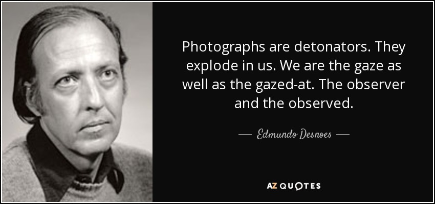 Photographs are detonators. They explode in us. We are the gaze as well as the gazed-at. The observer and the observed. - Edmundo Desnoes