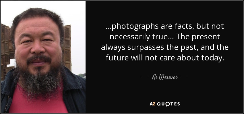 ...photographs are facts, but not necessarily true... The present always surpasses the past, and the future will not care about today. - Ai Weiwei