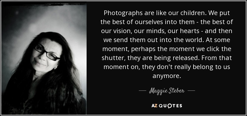 Photographs are like our children. We put the best of ourselves into them - the best of our vision, our minds, our hearts - and then we send them out into the world. At some moment, perhaps the moment we click the shutter, they are being released. From that moment on, they don't really belong to us anymore. - Maggie Steber