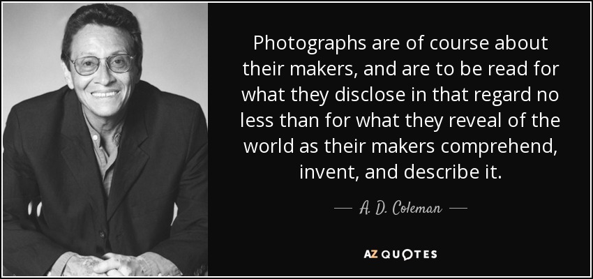 Photographs are of course about their makers, and are to be read for what they disclose in that regard no less than for what they reveal of the world as their makers comprehend, invent, and describe it. - A. D. Coleman