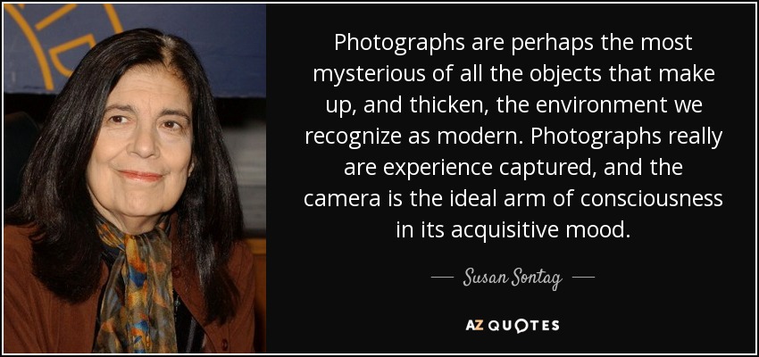 Photographs are perhaps the most mysterious of all the objects that make up, and thicken, the environment we recognize as modern. Photographs really are experience captured, and the camera is the ideal arm of consciousness in its acquisitive mood. - Susan Sontag