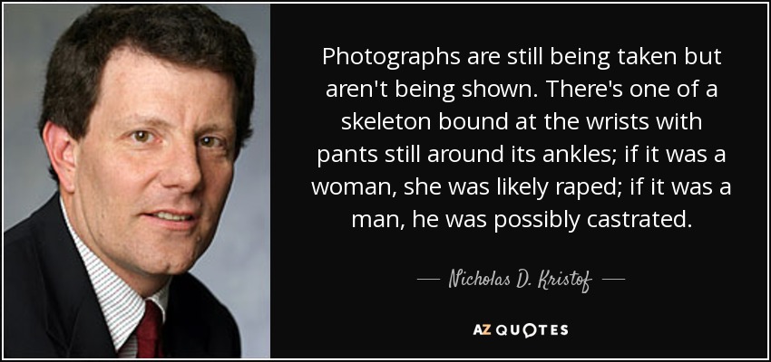 Photographs are still being taken but aren't being shown. There's one of a skeleton bound at the wrists with pants still around its ankles; if it was a woman, she was likely raped; if it was a man, he was possibly castrated. - Nicholas D. Kristof