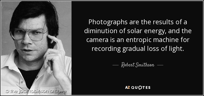 Photographs are the results of a diminution of solar energy, and the camera is an entropic machine for recording gradual loss of light. - Robert Smithson