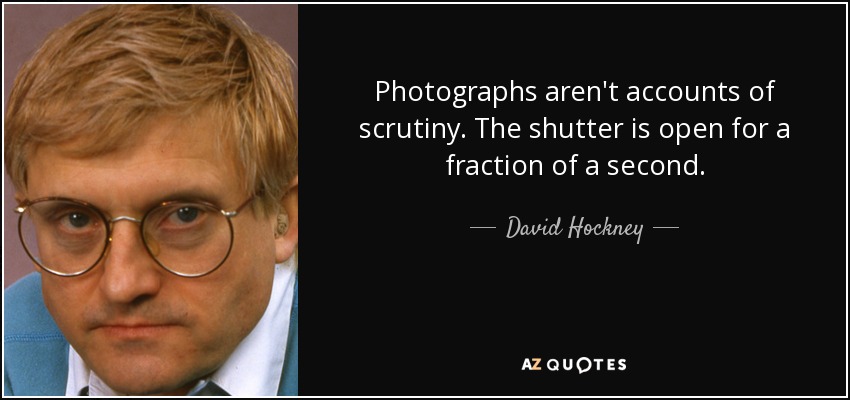 Photographs aren't accounts of scrutiny. The shutter is open for a fraction of a second. - David Hockney