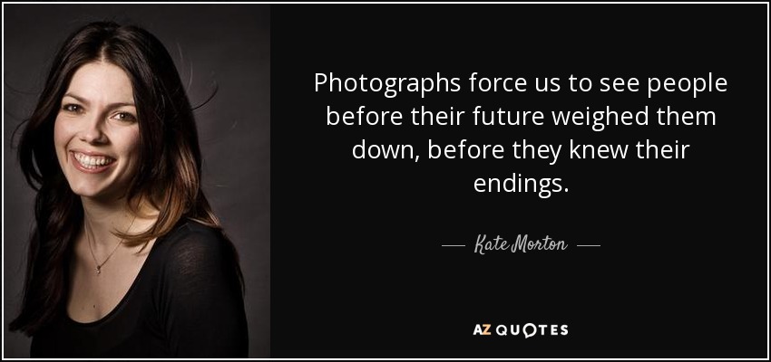 Photographs force us to see people before their future weighed them down, before they knew their endings. - Kate Morton