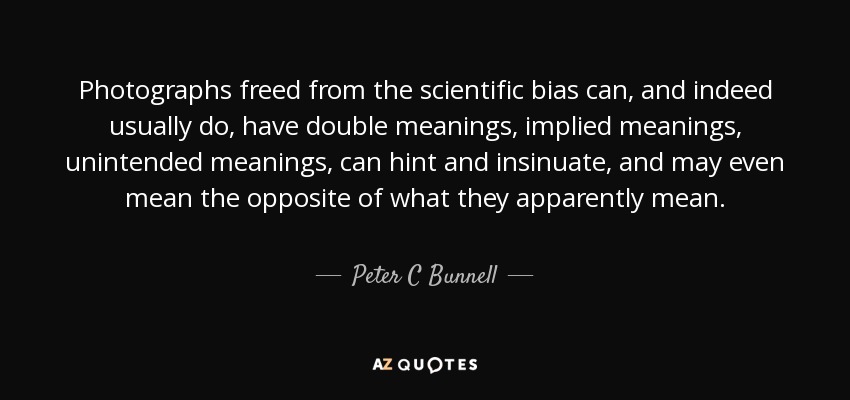 Photographs freed from the scientific bias can, and indeed usually do, have double meanings, implied meanings, unintended meanings, can hint and insinuate, and may even mean the opposite of what they apparently mean. - Peter C Bunnell