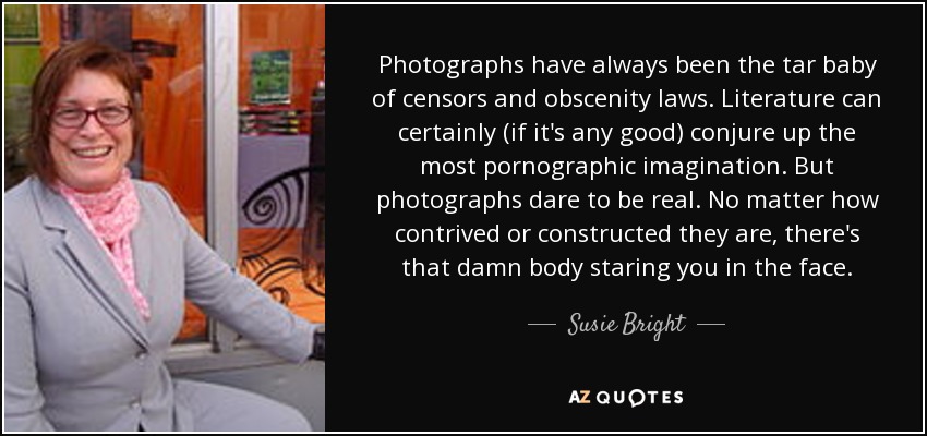 Photographs have always been the tar baby of censors and obscenity laws. Literature can certainly (if it's any good) conjure up the most pornographic imagination. But photographs dare to be real. No matter how contrived or constructed they are, there's that damn body staring you in the face. - Susie Bright