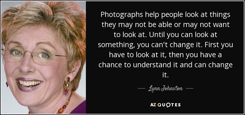Photographs help people look at things they may not be able or may not want to look at. Until you can look at something, you can't change it. First you have to look at it, then you have a chance to understand it and can change it. - Lynn Johnston