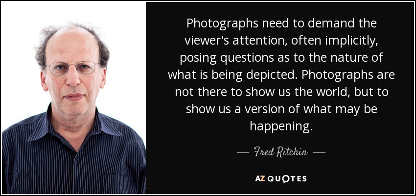 Photographs need to demand the viewer's attention, often implicitly, posing questions as to the nature of what is being depicted. Photographs are not there to show us the world, but to show us a version of what may be happening. - Fred Ritchin