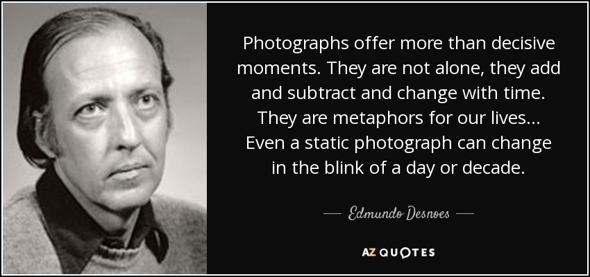 Photographs offer more than decisive moments. They are not alone, they add and subtract and change with time. They are metaphors for our lives... Even a static photograph can change in the blink of a day or decade. - Edmundo Desnoes