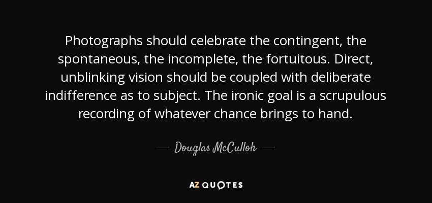 Photographs should celebrate the contingent, the spontaneous, the incomplete, the fortuitous. Direct, unblinking vision should be coupled with deliberate indifference as to subject. The ironic goal is a scrupulous recording of whatever chance brings to hand. - Douglas McCulloh
