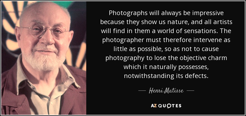 Photographs will always be impressive because they show us nature, and all artists will find in them a world of sensations. The photographer must therefore intervene as little as possible, so as not to cause photography to lose the objective charm which it naturally possesses, notwithstanding its defects. - Henri Matisse