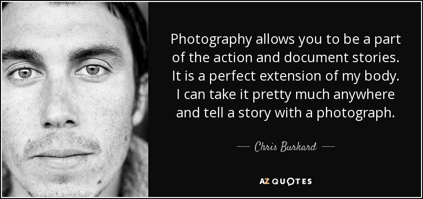Photography allows you to be a part of the action and document stories. It is a perfect extension of my body. I can take it pretty much anywhere and tell a story with a photograph. - Chris Burkard